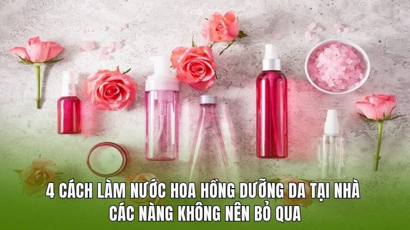 4 cách làm nước hoa hồng dưỡng da tại nhà các nàng không nên bỏ qua