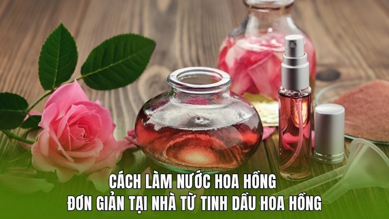 Cách làm nước hoa hồng đơn giản tại nhà từ tinh dầu
